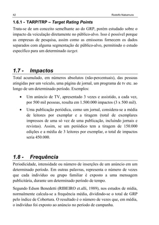 42 Rodolfo Nakamura
1.6.1 - TARP/TRP – Target Rating Points
Trata-se de um conceito semelhante ao do GRP, porém estudado sobre o
impacto da veiculação diretamente no público-alvo. Isso é possível porque
as empresas de pesquisa, assim como as emissoras fornecem os dados
separados com alguma segmentação de público-alvo, permitindo o estudo
específico para um determinado target.
1.7 - Impactos
Total acumulado, em números absolutos (não-percentuais), das pessoas
atingidas por um veículo, uma página de jornal, um programa de tv etc. ao
longo de um determinado período. Exemplos:
• Um anúncio de TV, apresentado 3 vezes e assistido, a cada vez,
por 500 mil pessoas, resulta em 1.500.000 impactos (3 x 500 mil).
• Uma publicação periódica, como um jornal, considera-se a média
de leitores por exemplar e a tiragem (total de exemplares
impressos de uma só vez de uma publicação, incluindo jornais e
revistas). Assim, se um periódico tem a tiragem de 150.000
edições e a média de 3 leitores por exemplar, o total de impactos
seria 450.000.
1.8 - Frequência
Periodicidade, intensidade ou número de inserções de um anúncio em um
determinado período. Em outras palavras, representa o número de vezes
que cada indivíduo ou grupo familiar é exposto a uma mensagem
publicitária, durante um determinado período de tempo.
Segundo Edson Benedetti (RIBEIRO et.alli, 1989), nos estudos de mídia,
normalmente calcula-se a frequência média, dividindo-se o total de GRP
pelo índice de Cobertura. O resultado é o número de vezes que, em média,
o indivíduo foi exposto ao anúncio no período de campanha.
 