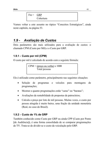 Mídia 43
Vamos voltar a este assunto no tópico “Conceitos Estratégicos”, ainda
neste capítulo, na página 53.
1.9 - Avaliação de Custos
Dois parâmetros são mais utilizados para a avaliação de custos: o
chamado CPM (Custo por Mil) e o Custo por GRP.
1.9.1 - Custo por mil (CPM)
O custo por mil é calculado de acordo com a seguinte fórmula:
Ele é utilizado como parâmetro, principalmente nas seguintes situações:
• Seleção de programas e veículos para montagens de
programações;
• Mostrar o quanto programações estão “caras” ou “baratas”;
• Avaliações de rentabilidade de propostas de patrocínios;
• Calcula o preço por lote de mil pessoas. Muitas vezes, o custo por
pessoa atingida é muito baixo, uma fração da unidade monetária
(Real, no caso do Brasil).
1.9.2 - Custo de 1% de GRP
Também conhecido como Custo por GRP ou ainda CPP (Custo por Ponto
[de Audiência]), é uma forma consolidada de se comparar programações
de TV. Trata-se de dividir-se o custo da veiculação pelo GRP.
CPM = (preço ou verba) x 1000
Total pessoas
Fm = GRP
Cobertura
 
