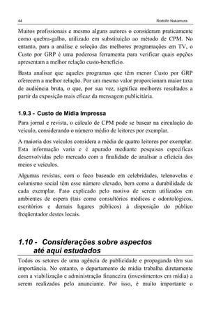 44 Rodolfo Nakamura
Muitos profissionais e mesmo alguns autores o consideram praticamente
como quebra-galho, utilizado em substituição ao método de CPM. No
entanto, para a análise e seleção das melhores programações em TV, o
Custo por GRP é uma poderosa ferramenta para verificar quais opções
apresentam a melhor relação custo-benefício.
Basta analisar que aqueles programas que têm menor Custo por GRP
oferecem a melhor relação. Por um mesmo valor proporcionam maior taxa
de audiência bruta, o que, por sua vez, significa melhores resultados a
partir da exposição mais eficaz da mensagem publicitária.
1.9.3 - Custo de Mídia Impressa
Para jornal e revista, o cálculo de CPM pode se basear na circulação do
veículo, considerando o número médio de leitores por exemplar.
A maioria dos veículos considera a média de quatro leitores por exemplar.
Esta informação varia e é apurado mediante pesquisas específicas
desenvolvidas pelo mercado com a finalidade de analisar a eficácia dos
meios e veículos.
Algumas revistas, com o foco baseado em celebridades, telenovelas e
colunismo social têm esse número elevado, bem como a durabilidade de
cada exemplar. Fato explicado pelo motivo de serem utilizados em
ambientes de espera (tais como consultórios médicos e odontológicos,
escritórios e demais lugares públicos) à disposição do público
freqüentador destes locais.
1.10 - Considerações sobre aspectos
até aqui estudados
Todos os setores de uma agência de publicidade e propaganda têm sua
importância. No entanto, o departamento de mídia trabalha diretamente
com a viabilização e administração financeira (investimentos em mídia) a
serem realizados pelo anunciante. Por isso, é muito importante o
 