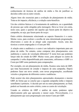 Mídia 45
conhecimento de técnicas de análise de mídia a fim de justificar as
decisões sobre um ou outro veículo.
Alguns itens são essenciais para a avaliação do planejamento de mídia.
Trata-se do impacto, eficiência, e a relação custo-benefício.
Um dos critérios básicos é o levantamento de audiência, ou a quantidade
de pessoas que serão atingidas pela mensagem. Deve-se levar em conta,
neste caso, quais e quantas são aquelas que fazem parte do objetivo da
campanha, ou seja, que fazem parte do target.
Outro critério diretamente relacionado ao aspecto financeiro é o custo.
Muitas vezes, para avalizar a escolha de uma determinada programação,
observamos o custo de se atingir cada expectador. Assim, uma das
técnicas a serem empregadas é o Custo por Mil.
A relação entre a audiência e o custo é um indicativo importante para um
plano de mídia. No entanto, como comparar dois planejamentos com
audiências e custos de veiculação diferentes? É nesta hora que podemos
lançar mão do estudo de GRP. Muitas vezes, para adequar os custos da
campanha à verba disponibilizada pelo anunciante, utilizamos o GRP e o
Custo por GRP como parâmetro para comparações.
Por exemplo, em um planejamento de mídia, fixamos uma meta de GRP,
que trata basicamente de estudar o impacto de uma campanha. Depois
podemos fazer um novo estudo, com novas programações, escolhendo
veículos e programas de diferentes custos e audiências.
Pode ocorrer dos dois planejamentos apresentados alcançarem o mesmo
GRP, de forma que se conclui que a segunda campanha tenha o impacto
semelhante à primeira. A decisão por um ou outro planejamento, ao final,
poderá ser baseada em outro critério, como os custos de veiculação.
Usando os critérios de GRP e análise de custo, podemos optar
objetivamente pelo que apresenta o menor custo. Provavelmente, é o
planejamento que usou programação com menor Custo por GRP.
 