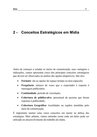 Mídia 47
2 - Conceitos Estratégicos em Mídia
Antes de começar a estudar os meios de comunicação, suas vantagens e
indicações, vamos apresentar cinco dos principais conceitos estratégicos
que devem ser observados na análise das opções disponíveis. São eles:
• Formato: são as opções de espaço (tempo ou área espacial);
• Frequência: número de vezes que o expectador é exposto à
mensagem publicitária.
• Continuidade: período de veiculação;
• Cobertura de público-alvo: percentual de pessoas que foram
expostas à publicidade;
• Cobertura Geográfica: localidades ou regiões atendidas pelo
meio de comunicação.
É importante manter estes cinco conceitos em mente na defesa das
estratégias. Mais adiante, vamos entender como cada um deles pode ser
utilizado no desenvolvimento do trabalho do mídia.
 