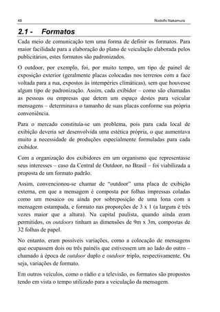 48 Rodolfo Nakamura
2.1 - Formatos
Cada meio de comunicação tem uma forma de definir os formatos. Para
maior facilidade para a elaboração do plano de veiculação elaborada pelos
publicitários, estes formatos são padronizados.
O outdoor, por exemplo, foi, por muito tempo, um tipo de painel de
exposição exterior (geralmente placas colocadas nos terrenos com a face
voltada para a rua, expostos às intempéries climáticas), sem que houvesse
algum tipo de padronização. Assim, cada exibidor – como são chamadas
as pessoas ou empresas que detem um espaço destes para veicular
mensagens – determinava o tamanho de suas placas conforme sua própria
conveniência.
Para o mercado constituía-se um problema, pois para cada local de
exibição deveria ser desenvolvida uma estética própria, o que aumentava
muito a necessidade de produções especialmente formuladas para cada
exibidor.
Com a organização dos exibidores em um organismo que representasse
seus interesses – caso da Central de Outdoor, no Brasil – foi viabilizada a
proposta de um formato padrão.
Assim, convencionou-se chamar de “outdoor” uma placa de exibição
externa, em que a mensagem é composta por folhas impressas coladas
como um mosaico ou ainda por sobreposição de uma lona com a
mensagem estampada, e formato nas proporções de 3 x 1 (a largura é três
vezes maior que a altura). Na capital paulista, quando ainda eram
permitidos, os outdoors tinham as dimensões de 9m x 3m, compostas de
32 folhas de papel.
No entanto, eram possíveis variações, como a colocação de mensagens
que ocupassem dois ou três painéis que estivessem um ao lado do outro –
chamado à época de outdoor duplo e outdoor triplo, respectivamente. Ou
seja, variações de formato.
Em outros veículos, como o rádio e a televisão, os formatos são propostos
tendo em vista o tempo utilizado para a veiculação da mensagem.
 