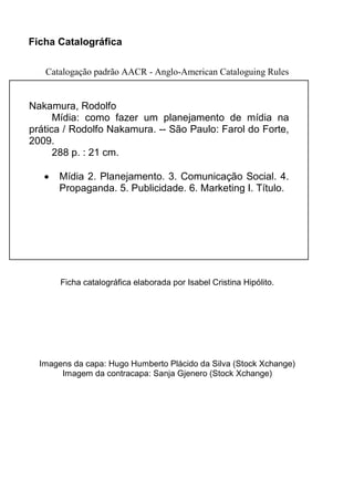 Ficha Catalográfica
Catalogação padrão AACR - Anglo-American Cataloguing Rules
Ficha catalográfica elaborada por Isabel Cristina Hipólito.
Imagens da capa: Hugo Humberto Plácido da Silva (Stock Xchange)
Imagem da contracapa: Sanja Gjenero (Stock Xchange)
Nakamura, Rodolfo
Mídia: como fazer um planejamento de mídia na
prática / Rodolfo Nakamura. -- São Paulo: Farol do Forte,
2009.
288 p. : 21 cm.
• Mídia 2. Planejamento. 3. Comunicação Social. 4.
Propaganda. 5. Publicidade. 6. Marketing I. Título.
 