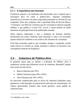 Mídia 49
2.1.1 - A importância dos formatos
O primeiro aspecto a ser analisado está relacionado com o impacto que a
mensagem deve ter sobre o público-alvo. Algumas campanhas
memoráveis já tiveram sua marca registrada justamente no formato de sua
campanha. Entre elas, podemos citar o premiado filme da Revista Época,
“A Semana”, um filme de 3 minutos que foi veiculada no final do segundo
milênio, e que ganhou o Grand Clio Award, o maior prêmio de mídia
eletrônica do principal festival de publicidade mundial.
Outro aspecto importante é que a mudança de formato interfere
diretamente nos custos. Podemos tanto aumentar o valor a ser investido,
quanto otimizá-lo mediante o uso criativo dos formatos de veiculação.
Caso haja economia, pode-se, por exemplo, alongar a campanha, incluir
outros meios ou veículos ou, ainda, aumentar o número de inserções com
conseqüente aumento da frequência.
2.2 - Cobertura de Público-Alvo
O primeiro passo para se definir a Cobertura do Público Alvo é
estabelecer escalas para diferentes níveis de cobertura. Benedetti4
propõe
uma escala em três níveis:
• Baixa Cobertura (até 39%)
• Média Cobertura (entre 40% e 69%)
• Alta Cobertura (de 70% a 99%)
Os intervalos estabelecidos para os níveis de cobertura (indicados entre
parêntesis), estão baseados no potencial de cada meio de comunicação. Os
valores apresentados formam uma escala genérica, como padrão de
cobertura bruta.
4
In: RIBEIRO et alli (1989)
 