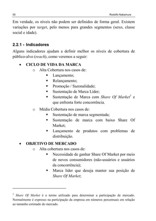 50 Rodolfo Nakamura
Em verdade, os níveis não podem ser definidos de forma geral. Existem
variações por target, pelo menos para grandes segmentos (sexo, classe
social e idade).
2.2.1 - Indicadores
Alguns indicadores ajudam a definir melhor os níveis de cobertura de
público-alvo (reach), como veremos a seguir:
• CICLO DE VIDA DA MARCA
o Alta Cobertura nos casos de:
Lançamento;
Relançamento;
Promoção / Sazonalidade;
Sustentação de Marca Líder;
Sustentação de Marca com Share Of Market5
e
que enfrenta forte concorrência.
o Média Cobertura nos casos de:
Sustentação de marca segmentada;
Sustentação de marca com baixo Share Of
Market;
Lançamento de produtos com problemas de
distribuição.
• OBJETIVO DE MERCADO
o Alta cobertura nos casos de:
Necessidade de ganhar Share Of Market por meio
de novos consumidores (não-usuários e usuários
da concorrência);
Marca líder que deseja manter sua posição de
Share Of Market;
5
Share Of Market é o termo utilizado para determinar a participação de mercado.
Normalmente é expresso na participação da empresa em números percentuais em relação
ao tamanho estimado do mercado.
 