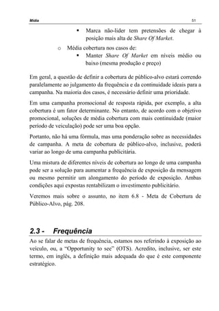Mídia 51
Marca não-lider tem pretensões de chegar à
posição mais alta de Share Of Market.
o Média cobertura nos casos de:
Manter Share Of Market em níveis médio ou
baixo (mesma produção e preço)
Em geral, a questão de definir a cobertura de público-alvo estará correndo
paralelamente ao julgamento da frequência e da continuidade ideais para a
campanha. Na maioria dos casos, é necessário definir uma prioridade.
Em uma campanha promocional de resposta rápida, por exemplo, a alta
cobertura é um fator determinante. No entanto, de acordo com o objetivo
promocional, soluções de média cobertura com mais continuidade (maior
período de veiculação) pode ser uma boa opção.
Portanto, não há uma fórmula, mas uma ponderação sobre as necessidades
de campanha. A meta de cobertura de público-alvo, inclusive, poderá
variar ao longo de uma campanha publicitária.
Uma mistura de diferentes níveis de cobertura ao longo de uma campanha
pode ser a solução para aumentar a frequência de exposição da mensagem
ou mesmo permitir um alongamento do período de exposição. Ambas
condições aqui expostas rentabilizam o investimento publicitário.
Veremos mais sobre o assunto, no item 6.8 - Meta de Cobertura de
Público-Alvo, pág. 208.
2.3 - Frequência
Ao se falar de metas de frequência, estamos nos referindo à exposição ao
veículo, ou, a “Opportunity to see” (OTS). Acredito, inclusive, ser este
termo, em inglês, a definição mais adequada do que é este componente
estratégico.
 
