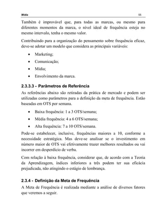Mídia 55
Também é improvável que, para todas as marcas, ou mesmo para
diferentes momentos da marca, o nível ideal de frequência esteja no
mesmo intervalo, tenha o mesmo valor.
Contribuindo para a organização do pensamento sobre frequência eficaz,
deve-se adotar um modelo que considera as principais variáveis:
• Marketing;
• Comunicação;
• Mídia;
• Envolvimento da marca.
2.3.3.3 - Parâmetros de Referência
As referências abaixo são retiradas da prática de mercado e podem ser
utilizadas como parâmetros para a definição da meta de frequência. Estão
baseadas em OTS por semana.
• Baixa frequência: 1 a 3 OTS/semana;
• Média frequência: 4 a 6 OTS/semana;
• Alta frequência: 7 a 10 OTS/semana.
Pode-se estabelecer, inclusive, frequências maiores a 10, conforme a
necessidade estratégica. Mas deve-se analisar se o investimento em
número maior de OTS vai efetivamente trazer melhores resultados ou vai
incorrer em desperdício de verba.
Com relação à baixa frequência, considerar que, de acordo com a Teoria
da Aprendizagem, índices inferiores a três podem ter sua eficácia
prejudicada, não atingindo o estágio de lembrança.
2.3.4 - Definição da Meta de Frequência
A Meta de Frequência é realizada mediante a análise de diversos fatores
que veremos a seguir.
 