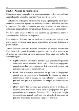 56 Rodolfo Nakamura
2.3.4.1 - Análise do nível de uso
É certo que cada campanha tem suas necessidades e deve ser analisada
separadamente. Em outras palavras, “cada caso é um caso”.
Também deve-se buscar o entendimento de que a propaganda, ao invés de
acontecer num vazio, age em um ambiente composto de hábitos passados
e presentes. Ou seja, é colocada em uma situação em que diversas
influências podem afetar a correta entrega da mensagem ao consumidor.
Por isso, uma análise detalhada dos usuários de determinada marca é
fundamental na definição da frequência.
Para começar, devemos ver os usuários de determinada categoria ou
marca como se fossem uma massa heterogênea, com suas diferenças e
peculiaridades.
Vamos começar a analisar, primeiro, os usuários em relação ao consumo.
Este item é de grande importância porque traz, em si, o contexto de
objetivos de marketing de uma campanha. Para cada um deles, há
diferentes ações:
• Light Users: São os usuários da marca que têm consumo pequeno
em relação ao seu potencial. Neste caso, a eficácia da propaganda
poderá ser medida com um aumento de frequência de compra e/ou
conversão de users de outras marcas;
• Users: São os usuários costumeiros do produto. A propaganda
poderá agir para aumentar a frequência de compra ou ainda o
compromisso com a marca, ou seja, fidelizar o consumidor e
prevenir uma provável desistência de compra ou substituição de
marcas;
• Heavy Users: São aqueles que utilizam muito o produto. Os
usuários mais frequentes. Neste caso, a propaganda não pode
persuadi-los a um uso mais frequente. Eles já estão neste estágio.
A comunicação poderá confirmar essa situação de consumo, ou
prevenir desistência, mesmo que seja pouco provável.
 