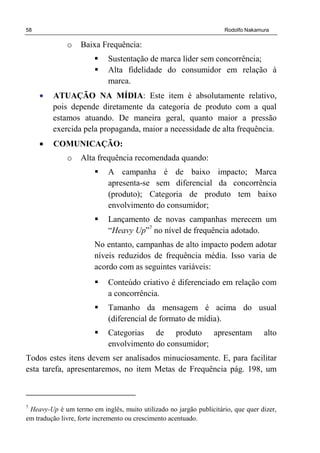 58 Rodolfo Nakamura
o Baixa Frequência:
Sustentação de marca líder sem concorrência;
Alta fidelidade do consumidor em relação à
marca.
• ATUAÇÃO NA MÍDIA: Este item é absolutamente relativo,
pois depende diretamente da categoria de produto com a qual
estamos atuando. De maneira geral, quanto maior a pressão
exercida pela propaganda, maior a necessidade de alta frequência.
• COMUNICAÇÃO:
o Alta frequência recomendada quando:
A campanha é de baixo impacto; Marca
apresenta-se sem diferencial da concorrência
(produto); Categoria de produto tem baixo
envolvimento do consumidor;
Lançamento de novas campanhas merecem um
“Heavy Up”7
no nível de frequência adotado.
No entanto, campanhas de alto impacto podem adotar
níveis reduzidos de frequência média. Isso varia de
acordo com as seguintes variáveis:
Conteúdo criativo é diferenciado em relação com
a concorrência.
Tamanho da mensagem é acima do usual
(diferencial de formato de mídia).
Categorias de produto apresentam alto
envolvimento do consumidor;
Todos estes itens devem ser analisados minuciosamente. E, para facilitar
esta tarefa, apresentaremos, no item Metas de Frequência pág. 198, um
7
Heavy-Up é um termo em inglês, muito utilizado no jargão publicitário, que quer dizer,
em tradução livre, forte incremento ou crescimento acentuado.
 