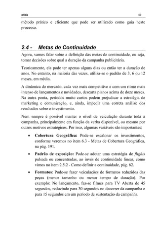 Mídia 59
método prático e eficiente que pode ser utilizado como guia neste
processo.
2.4 - Metas de Continuidade
Agora, vamos falar sobre a definição das metas de continuidade, ou seja,
tomar decisões sobre qual a duração da campanha publicitária.
Teoricamente, ela pode ter apenas alguns dias ou então ter a duração de
anos. No entanto, na maioria das vezes, utiliza-se o padrão de 3, 6 ou 12
meses, em média.
A dinâmica do mercado, cada vez mais competitivo e com um ritmo mais
intenso de lançamentos e novidades, descarta planos acima de doze meses.
Na outra ponta, períodos muito curtos podem prejudicar a estratégia de
marketing e comunicação, e, ainda, impedir uma correta análise dos
resultados sobre o investimento.
Nem sempre é possível manter o nível de veiculação durante toda a
campanha, principalmente em função da verba disponível, ou mesmo por
outros motivos estratégicos. Por isso, algumas variáveis são importantes:
• Cobertura Geográfica: Pode-se escalonar os investimentos,
conforme veremos no item 6.3 - Metas de Cobertura Geográfica,
na pág. 191.
• Padrão de exposição: Pode-se adotar uma estratégia de flights
pulsada ou concentradas, ao invés de continuidade linear, como
vimos no item 2.5.2 - Como definir a continuidade, pág. 62.
• Formatos: Pode-se fazer veiculações de formatos reduzidos das
peças (menor tamanho ou menor tempo de duração). Por
exemplo: No lançamento, faz-se filmes para TV Aberta de 45
segundos, reduzindo para 30 segundos no decorrer da campanha e
para 15 segundos em um período de sustentação da campanha.
 