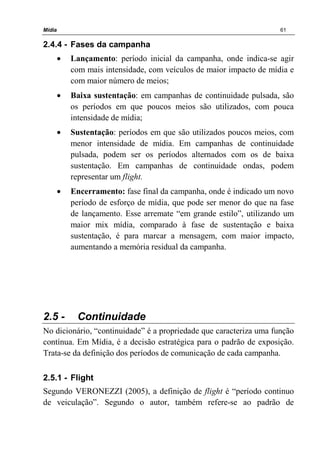 Mídia 61
2.4.4 - Fases da campanha
• Lançamento: período inicial da campanha, onde indica-se agir
com mais intensidade, com veículos de maior impacto de mídia e
com maior número de meios;
• Baixa sustentação: em campanhas de continuidade pulsada, são
os períodos em que poucos meios são utilizados, com pouca
intensidade de mídia;
• Sustentação: períodos em que são utilizados poucos meios, com
menor intensidade de mídia. Em campanhas de continuidade
pulsada, podem ser os períodos alternados com os de baixa
sustentação. Em campanhas de continuidade ondas, podem
representar um flight.
• Encerramento: fase final da campanha, onde é indicado um novo
período de esforço de mídia, que pode ser menor do que na fase
de lançamento. Esse arremate “em grande estilo”, utilizando um
maior mix mídia, comparado à fase de sustentação e baixa
sustentação, é para marcar a mensagem, com maior impacto,
aumentando a memória residual da campanha.
2.5 - Continuidade
No dicionário, “continuidade” é a propriedade que caracteriza uma função
contínua. Em Mídia, é a decisão estratégica para o padrão de exposição.
Trata-se da definição dos períodos de comunicação de cada campanha.
2.5.1 - Flight
Segundo VERONEZZI (2005), a definição de flight é “período continuo
de veiculação”. Segundo o autor, também refere-se ao padrão de
 