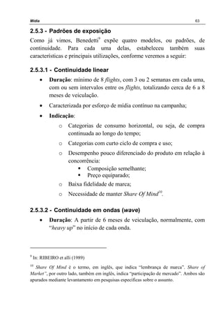 Mídia 63
2.5.3 - Padrões de exposição
Como já vimos, Benedetti9
expõe quatro modelos, ou padrões, de
continuidade. Para cada uma delas, estabeleceu também suas
características e principais utilizações, conforme veremos a seguir:
2.5.3.1 - Continuidade linear
• Duração: mínimo de 8 flights, com 3 ou 2 semanas em cada uma,
com ou sem intervalos entre os flights, totalizando cerca de 6 a 8
meses de veiculação.
• Caracterizada por esforço de mídia contínuo na campanha;
• Indicação:
o Categorias de consumo horizontal, ou seja, de compra
continuada ao longo do tempo;
o Categorias com curto ciclo de compra e uso;
o Desempenho pouco diferenciado do produto em relação à
concorrência:
Composição semelhante;
Preço equiparado;
o Baixa fidelidade de marca;
o Necessidade de manter Share Of Mind10
.
2.5.3.2 - Continuidade em ondas (wave)
• Duração: A partir de 6 meses de veiculação, normalmente, com
“heavy up” no início de cada onda.
9
In: RIBEIRO et alli (1989)
10
Share Of Mind é o termo, em inglês, que indica “lembrança de marca”. Share of
Market”, por outro lado, também em inglês, indica “participação de mercado”. Ambos são
apurados mediante levantamento em pesquisas específicas sobre o assunto.
 