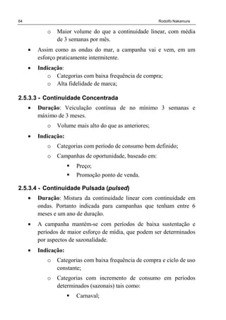 64 Rodolfo Nakamura
o Maior volume do que a continuidade linear, com média
de 3 semanas por mês.
• Assim como as ondas do mar, a campanha vai e vem, em um
esforço praticamente intermitente.
• Indicação:
o Categorias com baixa frequência de compra;
o Alta fidelidade de marca;
2.5.3.3 - Continuidade Concentrada
• Duração: Veiculação contínua de no mínimo 3 semanas e
máximo de 3 meses.
o Volume mais alto do que as anteriores;
• Indicação:
o Categorias com período de consumo bem definido;
o Campanhas de oportunidade, baseado em:
Preço;
Promoção ponto de venda.
2.5.3.4 - Continuidade Pulsada (pulsed)
• Duração: Mistura da continuidade linear com continuidade em
ondas. Portanto indicada para campanhas que tenham entre 6
meses e um ano de duração.
• A campanha mantém-se com períodos de baixa sustentação e
períodos de maior esforço de mídia, que podem ser determinados
por aspectos de sazonalidade.
• Indicação:
o Categorias com baixa frequência de compra e ciclo de uso
constante;
o Categorias com incremento de consumo em períodos
determinados (sazonais) tais como:
Carnaval;
 