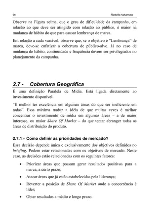 66 Rodolfo Nakamura
Observe na Figura acima, que o grau de dificuldade da campanha, em
relação ao que deve ser atingido com relação ao público, é maior na
mudança de hábito do que para causar lembrança de marca.
Em relação a cada variável, observe que, se o objetivo é “Lembrança” de
marca, deve-se enfatizar a cobertura de público-alvo. Já no caso de
mudança de hábito, continuidade e frequência devem ser privilegiados no
planejamento da campanha.
2.7 - Cobertura Geográfica
É uma definição Paralela de Mídia. Está ligada diretamente ao
investimento disponível.
“É melhor ter excelência em algumas áreas do que ser ineficiente em
todas”. Essa máxima traduz a idéia de que muitas vezes é melhor
concentrar o investimento de mídia em algumas áreas – a de maior
interesse, ou maior Share Of Market – do que tentar abranger todas as
áreas de distribuição do produto.
2.7.1 - Como definir as prioridades de mercado?
Essa decisão depende única e exclusivamente dos objetivos definidos no
briefing. Podem estar relacionadas com os objetivos de mercado. Neste
caso, as decisões estão relacionadas com os seguintes fatores:
• Priorizar áreas que possam gerar resultados positivos para a
marca, a curto prazo;
• Atacar áreas que já estão estabelecidas pela liderança;
• Reverter a posição de Share Of Market onde a concorrência é
líder;
• Obter resultados a médio e longo prazo.
 