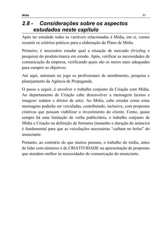 Mídia 67
2.8 - Considerações sobre os aspectos
estudados neste capítulo
Após ter estudado todas as variáveis relacionadas à Mídia, em si, vamos
resumir os critérios práticos para a elaboração do Plano de Mídia.
Primeiro, é necessário estudar qual a situação de mercado (briefing e
pesquisa) do produto/marca em estudo. Após, verificar as necessidades de
comunicação da empresa, verificando quais são os meios mais adequados
para cumprir os objetivos.
Até aqui, entraram no jogo os profissionais de atendimento, pesquisa e
planejamento da Agência de Propaganda.
O passo a seguir, é envolver o trabalho conjunto da Criação com Mídia.
Ao departamento de Criação cabe desenvolver a mensagem (textos e
imagem/ redator e diretor de arte). Ao Mídia, cabe estudar como estas
mensagens poderão ser veiculadas, contribuindo, inclusive, com propostas
criativas que possam viabilizar o investimento do cliente. Como, quase
sempre há uma limitação de verba publicitária, o trabalho conjunto de
Mídia e Criação na definição de formatos (tamanho e duração do anúncio)
é fundamental para que as veiculações necessárias “caibam no bolso” do
anunciante.
Portanto, ao contrário do que muitos pensam, o trabalho do mídia, antes
de lidar com números é de CRIATIVIDADE na apresentação de propostas
que atendam melhor às necessidades de comunicação do anunciante.
 