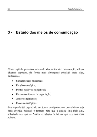 68 Rodolfo Nakamura
3 - Estudo dos meios de comunicação
Neste capítulo passamos ao estudo dos meios de comunicação, sob os
diversos aspectos, de forma mais abrangente possível, entre eles,
destacamos:
• Características principais;
• Função estratégica;
• Pontos positivos e negativos;
• Formatos e formas de negociação;
• Aspectos relevantes;
• Fatores estratégicos.
Este capítulo foi organizado em forma de tópicos para que a leitura seja
mais objetiva possível e também para que a análise seja mais ágil,
sobretudo na etapa da Análise e Seleção de Meios, que veremos mais
adiante.
 