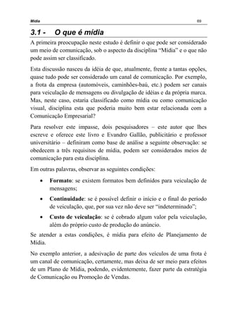 Mídia 69
3.1 - O que é mídia
A primeira preocupação neste estudo é definir o que pode ser considerado
um meio de comunicação, sob o aspecto da disciplina “Mídia” e o que não
pode assim ser classificado.
Esta discussão nasceu da idéia de que, atualmente, frente a tantas opções,
quase tudo pode ser considerado um canal de comunicação. Por exemplo,
a frota da empresa (automóveis, caminhões-baú, etc.) podem ser canais
para veiculação de mensagens ou divulgação de idéias e da própria marca.
Mas, neste caso, estaria classificado como mídia ou como comunicação
visual, disciplina esta que poderia muito bem estar relacionada com a
Comunicação Empresarial?
Para resolver este impasse, dois pesquisadores – este autor que lhes
escreve e oferece este livro e Evandro Gallão, publicitário e professor
universitário – definiram como base de análise a seguinte observação: se
obedecem a três requisitos de mídia, podem ser considerados meios de
comunicação para esta disciplina.
Em outras palavras, observar as seguintes condições:
• Formato: se existem formatos bem definidos para veiculação de
mensagens;
• Continuidade: se é possível definir o início e o final do período
de veiculação, que, por sua vez não deve ser “indeterminado”;
• Custo de veiculação: se é cobrado algum valor pela veiculação,
além do próprio custo de produção do anúncio.
Se atender a estas condições, é mídia para efeito de Planejamento de
Mídia.
No exemplo anterior, a adesivação de parte dos veículos de uma frota é
um canal de comunicação, certamente, mas deixa de ser meio para efeitos
de um Plano de Mídia, podendo, evidentemente, fazer parte da estratégia
de Comunicação ou Promoção de Vendas.
 