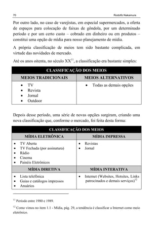 70 Rodolfo Nakamura
Por outro lado, no caso de varejistas, em especial supermercados, a oferta
de espaços para colocação de faixas de gôndola, por um determinado
período e por um certo custo – cobrado em dinheiro ou em produtos –
constitui uma opção de mídia para nosso planejamento de mídia.
A própria classificação de meios tem sido bastante complicada, em
virtude das novidades de mercado.
Até os anos oitenta, no século XX11
, a classificação era bastante simples:
CLASSIFICAÇÃO DOS MEIOS
MEIOS TRADICIONAIS MEIOS ALTERNATIVOS
• TV
• Revista
• Jornal
• Outdoor
• Todas as demais opções
Depois desse período, uma série de novas opções surgiram, criando uma
nova classificação que, conforme o mercado, foi feita desta forma:
CLASSIFICAÇÃO DOS MEIOS
MÍDIA ELETRÔNICA MÍDIA IMPRESSA
• TV Aberta
• TV Fechada (por assinatura)
• Rádio
• Cinema
• Painéis Eletrônicos
• Revistas
• Jornal
MÍDIA DIRETIVA MÍDIA INTERATIVA
• Lista telefônica
• Guias e catálogos impressos
• Anuários
• Internet (Websites, Hotsites, Links
patrocinados e demais serviços)12
11
Período entre 1980 e 1989.
12
Como vimos no item 1.1 - Mídia, pág. 29, a tendência é classificar a Internet como meio
eletrônico.
 