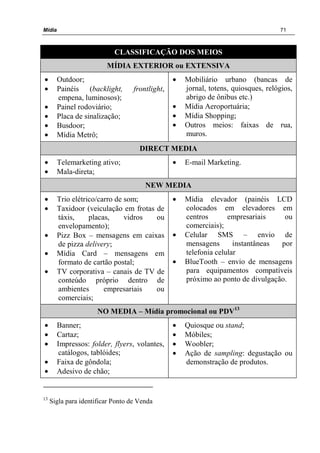 Mídia 71
CLASSIFICAÇÃO DOS MEIOS
MÍDIA EXTERIOR ou EXTENSIVA
• Outdoor;
• Painéis (backlight, frontlight,
empena, luminosos);
• Painel rodoviário;
• Placa de sinalização;
• Busdoor;
• Mídia Metrô;
• Mobiliário urbano (bancas de
jornal, totens, quiosques, relógios,
abrigo de ônibus etc.)
• Mídia Aeroportuária;
• Mídia Shopping;
• Outros meios: faixas de rua,
muros.
DIRECT MEDIA
• Telemarketing ativo;
• Mala-direta;
• E-mail Marketing.
NEW MEDIA
• Trio elétrico/carro de som;
• Taxidoor (veiculação em frotas de
táxis, placas, vidros ou
envelopamento);
• Pizz Box – mensagens em caixas
de pizza delivery;
• Mídia Card – mensagens em
formato de cartão postal;
• TV corporativa – canais de TV de
conteúdo próprio dentro de
ambientes empresariais ou
comerciais;
• Mídia elevador (painéis LCD
colocados em elevadores em
centros empresariais ou
comerciais);
• Celular SMS – envio de
mensagens instantâneas por
telefonia celular
• BlueTooth – envio de mensagens
para equipamentos compatíveis
próximo ao ponto de divulgação.
NO MEDIA – Mídia promocional ou PDV13
• Banner;
• Cartaz;
• Impressos: folder, flyers, volantes,
catálogos, tablóides;
• Faixa de gôndola;
• Adesivo de chão;
• Quiosque ou stand;
• Móbiles;
• Woobler;
• Ação de sampling: degustação ou
demonstração de produtos.
13
Sigla para identificar Ponto de Venda
 