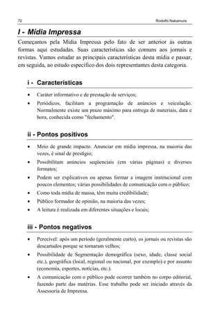 72 Rodolfo Nakamura
I - Mídia Impressa
Começamos pela Mídia Impressa pelo fato de ser anterior às outras
formas aqui estudadas. Suas características são comuns aos jornais e
revistas. Vamos estudar as principais características desta mídia e passar,
em seguida, ao estudo específico dos dois representantes desta categoria.
i - Características
• Caráter informativo e de prestação de serviços;
• Periódicos, facilitam a programação de anúncios e veiculação.
Normalmente existe um prazo máximo para entrega de materiais, data e
hora, conhecida como "fechamento".
ii - Pontos positivos
• Meio de grande impacto. Anunciar em mídia impressa, na maioria das
vezes, é sinal de prestígio;
• Possibilitam anúncios seqüenciais (em várias páginas) e diversos
formatos;
• Podem ser explicativos ou apenas formar a imagem institucional com
poucos elementos; várias possibilidades de comunicação com o público;
• Como toda mídia de massa, têm muita credibilidade;
• Público formador de opinião, na maioria das vezes;
• A leitura é realizada em diferentes situações e locais;
iii - Pontos negativos
• Perecível: após um período (geralmente curto), os jornais ou revistas são
descartados porque se tornaram velhos;
• Possibilidade de Segmentação demográfica (sexo, idade, classe social
etc.), geográfica (local, regional ou nacional, por exemplo) e por assunto
(economia, esportes, notícias, etc.).
• A comunicação com o público pode ocorrer também no corpo editorial,
fazendo parte das matérias. Esse trabalho pode ser iniciado através da
Assessoria de Imprensa.
 