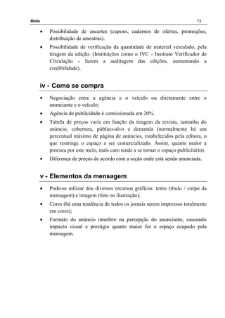 Mídia 73
• Possibilidade de encartes (cupons, cadernos de ofertas, promoções,
distribuição de amostras).
• Possibilidade de verificação da quantidade de material veiculado, pela
tiragem da edição. (Instituições como o IVC - Instituto Verificador de
Circulação - fazem a auditagem das edições, aumentando a
credibilidade).
iv - Como se compra
• Negociação entre a agência e o veículo ou diretamente entre o
anunciante e o veículo;
• Agência de publicidade é comissionada em 20%.
• Tabela de preços varia em função da tiragem da revista, tamanho do
anúncio, cobertura, público-alvo e demanda (normalmente há um
percentual máximo de página de anúncios, estabelecidos pela editora, o
que restringe o espaço a ser comercializado. Assim, quanto maior a
procura por este meio, mais caro tende a se tornar o espaço publicitário).
• Diferença de preços de acordo com a seção onde está sendo anunciada.
v - Elementos da mensagem
• Pode-se utilizar dos diversos recursos gráficos: texto (título / corpo da
mensagem) e imagem (foto ou ilustração);
• Cores (há uma tendência de todos os jornais serem impressos totalmente
em cores);
• Formato do anúncio interfere na percepção do anunciante, causando
impacto visual e prestígio quanto maior for o espaço ocupado pela
mensagem.
 