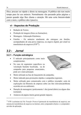 74 Rodolfo Nakamura
Dica: procure ser rápido e direto na mensagem. O público não tem muito
tempo para ler seu anúncio. Normalmente vão passando pelas páginas e
param quando algo lhes chama a atenção. Há uma certa Interatividade
com o meio, o público não é passivo.
vi - Aspectos de Produção
• Redação de Textos;
• Produção de imagens (fotos ou ilustrações);
• Montagem - Editoração Eletrônica;
• Fotolito - Os anúncios atualmente são entregues em fotolito,
acompanhados de uma prova impressa, ou arquivo digital, por email ou
transferência de arquivos (FTP14
).
3.2 - Jornal
3.2.1 - Função estratégica
• É indicado principalmente como meio
complementar;
• No caso de segmentos específicos ou
veiculação bastante localizada, ou de
campanha para pequenos anunciantes,
pode ser o meio principal;
• Muito utilizado na fase de lançamento da campanha;
• Muito indicado para promoções rápidas e campanhas regionais.
• Muito utilizado para comunicados com o público (exemplo: carta de
explicações da Diretoria da empresa sobre um fato relevante/problema
ocorrido em seu ambiente).
• Duração da mensagem é praticamente 1 dia (jornal diário) ou alguns dias
(semanal).
• Anúncios de página inteira geram grande impacto;
14
FTP é acrônimo de File Transfer Protocol (protocolo de transferência de arquivo), um
sistema de transferência de arquivos na internet, entre computador-cliente e o computador-
servidor da aplicação.
 