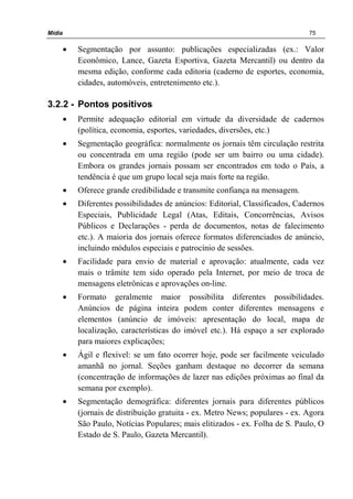 Mídia 75
• Segmentação por assunto: publicações especializadas (ex.: Valor
Econômico, Lance, Gazeta Esportiva, Gazeta Mercantil) ou dentro da
mesma edição, conforme cada editoria (caderno de esportes, economia,
cidades, automóveis, entretenimento etc.).
3.2.2 - Pontos positivos
• Permite adequação editorial em virtude da diversidade de cadernos
(política, economia, esportes, variedades, diversões, etc.)
• Segmentação geográfica: normalmente os jornais têm circulação restrita
ou concentrada em uma região (pode ser um bairro ou uma cidade).
Embora os grandes jornais possam ser encontrados em todo o País, a
tendência é que um grupo local seja mais forte na região.
• Oferece grande credibilidade e transmite confiança na mensagem.
• Diferentes possibilidades de anúncios: Editorial, Classificados, Cadernos
Especiais, Publicidade Legal (Atas, Editais, Concorrências, Avisos
Públicos e Declarações - perda de documentos, notas de falecimento
etc.). A maioria dos jornais oferece formatos diferenciados de anúncio,
incluindo módulos especiais e patrocínio de sessões.
• Facilidade para envio de material e aprovação: atualmente, cada vez
mais o trâmite tem sido operado pela Internet, por meio de troca de
mensagens eletrônicas e aprovações on-line.
• Formato geralmente maior possibilita diferentes possibilidades.
Anúncios de página inteira podem conter diferentes mensagens e
elementos (anúncio de imóveis: apresentação do local, mapa de
localização, características do imóvel etc.). Há espaço a ser explorado
para maiores explicações;
• Ágil e flexível: se um fato ocorrer hoje, pode ser facilmente veiculado
amanhã no jornal. Seções ganham destaque no decorrer da semana
(concentração de informações de lazer nas edições próximas ao final da
semana por exemplo).
• Segmentação demográfica: diferentes jornais para diferentes públicos
(jornais de distribuição gratuita - ex. Metro News; populares - ex. Agora
São Paulo, Notícias Populares; mais elitizados - ex. Folha de S. Paulo, O
Estado de S. Paulo, Gazeta Mercantil).
 