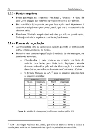76 Rodolfo Nakamura
3.2.3 - Pontos negativos
• Pouca penetração nos segmentos “mulheres”, “crianças” e “dona de
casa”, com exceção dos cadernos especiais dedicados a este público.
• Baixa qualidade de impressão, que gera fraco apelo visual. O problema é
causado principalmente pelo papel jornal, que tem a característica de
absorver a tinta.
• Uso da cor é limitado aos principais veículos, que utilizam quadricromia.
Muitos jornais ainda imprimem com limitações de cores.
3.2.4 - Formas de negociação
• A periodicidade varia de veículo para veículo, podendo ter continuidade
diária, semanal, quinzenal ou mensal.
• O modelo mais comum de precificação é o método de centimetragem, ou
centímetro por coluna.
o Classificados: o valor costuma ser avaliado por linha de
anúncio, com limites para título, texto, logotipos e demais
destaques oferecidos pelo veículo. Outra opção é a aquisição
dos módulos, normalmente baseados em Centímetro x Coluna.
o O formato Standard da ANJ15
, para os cadernos editoriais tem
as seguintes medidas:
Figura 4 – Medidas da colunagem de jornal formato standard, padrão ANJ
15
ANJ – Associação Nacionais dos Jornais, que criou um padrão de forma a facilitar a
veiculação de anúncios em diversos veículos a partir da padronização das medidas.
 