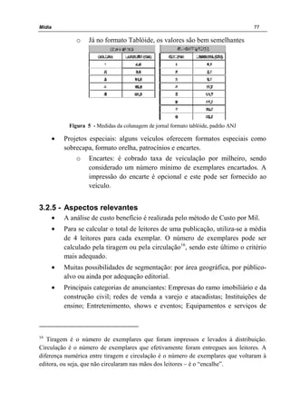 Mídia 77
o Já no formato Tablóide, os valores são bem semelhantes
Figura 5 - Medidas da colunagem de jornal formato tablóide, padrão ANJ
• Projetos especiais: alguns veículos oferecem formatos especiais como
sobrecapa, formato orelha, patrocínios e encartes.
o Encartes: é cobrado taxa de veiculação por milheiro, sendo
considerado um número mínimo de exemplares encartados. A
impressão do encarte é opcional e este pode ser fornecido ao
veículo.
3.2.5 - Aspectos relevantes
• A análise de custo benefício é realizada pelo método de Custo por Mil.
• Para se calcular o total de leitores de uma publicação, utiliza-se a média
de 4 leitores para cada exemplar. O número de exemplares pode ser
calculado pela tiragem ou pela circulação16
, sendo este último o critério
mais adequado.
• Muitas possibilidades de segmentação: por área geográfica, por público-
alvo ou ainda por adequação editorial.
• Principais categorias de anunciantes: Empresas do ramo imobiliário e da
construção civil; redes de venda a varejo e atacadistas; Instituições de
ensino; Entretenimento, shows e eventos; Equipamentos e serviços de
16
Tiragem é o número de exemplares que foram impressos e levados à distribuição.
Circulação é o número de exemplares que efetivamente foram entregues aos leitores. A
diferença numérica entre tiragem e circulação é o número de exemplares que voltaram à
editora, ou seja, que não circularam nas mãos dos leitores – é o “encalhe”.
 