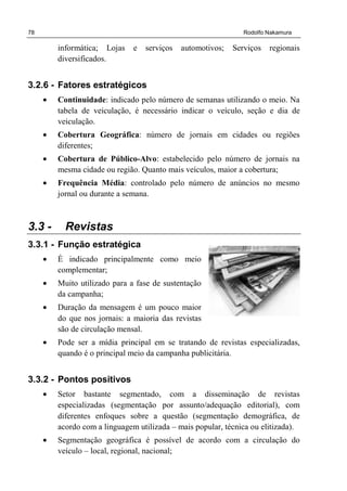 78 Rodolfo Nakamura
informática; Lojas e serviços automotivos; Serviços regionais
diversificados.
3.2.6 - Fatores estratégicos
• Continuidade: indicado pelo número de semanas utilizando o meio. Na
tabela de veiculação, é necessário indicar o veículo, seção e dia de
veiculação.
• Cobertura Geográfica: número de jornais em cidades ou regiões
diferentes;
• Cobertura de Público-Alvo: estabelecido pelo número de jornais na
mesma cidade ou região. Quanto mais veículos, maior a cobertura;
• Frequência Média: controlado pelo número de anúncios no mesmo
jornal ou durante a semana.
3.3 - Revistas
3.3.1 - Função estratégica
• É indicado principalmente como meio
complementar;
• Muito utilizado para a fase de sustentação
da campanha;
• Duração da mensagem é um pouco maior
do que nos jornais: a maioria das revistas
são de circulação mensal.
• Pode ser a mídia principal em se tratando de revistas especializadas,
quando é o principal meio da campanha publicitária.
3.3.2 - Pontos positivos
• Setor bastante segmentado, com a disseminação de revistas
especializadas (segmentação por assunto/adequação editorial), com
diferentes enfoques sobre a questão (segmentação demográfica, de
acordo com a linguagem utilizada – mais popular, técnica ou elitizada).
• Segmentação geográfica é possível de acordo com a circulação do
veículo – local, regional, nacional;
 