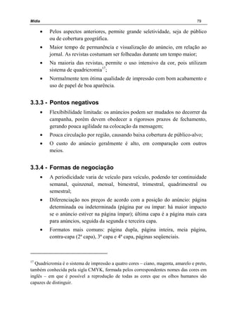 Mídia 79
• Pelos aspectos anteriores, permite grande seletividade, seja de público
ou de cobertura geográfica.
• Maior tempo de permanência e visualização do anúncio, em relação ao
jornal. As revistas costumam ser folheadas durante um tempo maior;
• Na maioria das revistas, permite o uso intensivo da cor, pois utilizam
sistema de quadricromia17
;
• Normalmente tem ótima qualidade de impressão com bom acabamento e
uso de papel de boa aparência.
3.3.3 - Pontos negativos
• Flexíbibilidade limitada: os anúncios podem ser mudados no decorrer da
campanha, porém devem obedecer a rigorosos prazos de fechamento,
gerando pouca agilidade na colocação da mensagem;
• Pouca circulação por região, causando baixa cobertura de público-alvo;
• O custo do anúncio geralmente é alto, em comparação com outros
meios.
3.3.4 - Formas de negociação
• A periodicidade varia de veículo para veículo, podendo ter continuidade
semanal, quinzenal, mensal, bimestral, trimestral, quadrimestral ou
semestral;
• Diferenciação nos preços de acordo com a posição do anúncio: página
determinada ou indeterminada (página par ou ímpar: há maior impacto
se o anúncio estiver na página ímpar); última capa é a página mais cara
para anúncios, seguida da segunda e terceira capa.
• Formatos mais comuns: página dupla, página inteira, meia página,
contra-capa (2ª capa), 3ª capa e 4ª capa, páginas seqüenciais.
17
Quadricromia é o sistema de impressão a quatro cores – ciano, magenta, amarelo e preto,
também conhecida pela sigla CMYK, formada pelos correspondentes nomes das cores em
inglês – em que é possível a reprodução de todas as cores que os olhos humanos são
capazes de distinguir.
 