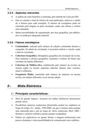 80 Rodolfo Nakamura
3.3.5 - Aspectos relevantes
• A análise de custo benefício é realizada, pelo método de Custo por Mil.
• Para se calcular o total de leitores de uma publicação, utiliza-se a média
de 4 leitores para cada exemplar. O número de exemplares pode ser
calculado pela tiragem ou pela circulação, sendo este último o critério
mais adequado.
• Muitas possibilidades de segmentação: por área geográfica, por público-
alvo ou ainda por adequação editorial.
3.3.6 - Fatores estratégicos
• Continuidade: indicado pelo número de edições contratadas durante a
campanha. Na tabela de veiculação, é necessário indicar o veículo, seção
e data de veiculação.
• Cobertura Geográfica: abrangência geográfica da circulação da revista.
Para aumentar o alcance geográfico, aumentar o número de títulos que
circulam em regiões diferentes;
• Cobertura de Público-Alvo: estabelecido pelo número de revistas na
mesma região ou mesmo segmento editorial. Quanto mais veículos,
maior a cobertura;
• Frequência Média: controlado pelo número de anúncios na mesma
revista, em edições diferentes ou na mesma edição.
II - Mídia Eletrônica
i - Principais características:
• Meio de grande impacto. Anunciar em mídias eletrônicas demonstram
grande status;
• Possibilitam anúncios seqüenciais (historinhas podem ter seqüência ao
longo do tempo. Ex.: Qualy, 1999-2000, em que o menino tenta arranjar
uma namorada para o pai ao longo de vários comerciais; Skol, 2000 -
Homem e cachorro solitários tentam arranjar companhia).
• Podem ser explicativos ou apenas formar a imagem institucional com
poucos elementos; várias possibilidades de comunicação com o público;
 