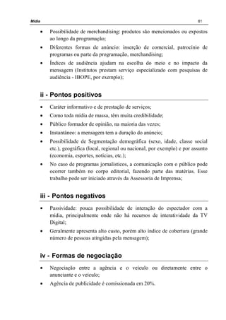 Mídia 81
• Possibilidade de merchandising: produtos são mencionados ou expostos
ao longo da programação;
• Diferentes formas de anúncio: inserção de comercial, patrocínio de
programas ou parte da programação, merchandising;
• Índices de audiência ajudam na escolha do meio e no impacto da
mensagem (Institutos prestam serviço especializado com pesquisas de
audiência - IBOPE, por exemplo);
ii - Pontos positivos
• Caráter informativo e de prestação de serviços;
• Como toda mídia de massa, têm muita credibilidade;
• Público formador de opinião, na maioria das vezes;
• Instantâneo: a mensagem tem a duração do anúncio;
• Possibilidade de Segmentação demográfica (sexo, idade, classe social
etc.), geográfica (local, regional ou nacional, por exemplo) e por assunto
(economia, esportes, notícias, etc.);
• No caso de programas jornalísticos, a comunicação com o público pode
ocorrer também no corpo editorial, fazendo parte das matérias. Esse
trabalho pode ser iniciado através da Assessoria de Imprensa;
iii - Pontos negativos
• Passividade: pouca possibilidade de interação do espectador com a
mídia, principalmente onde não há recursos de interatividade da TV
Digital;
• Geralmente apresenta alto custo, porém alto índice de cobertura (grande
número de pessoas atingidas pela mensagem);
iv - Formas de negociação
• Negociação entre a agência e o veículo ou diretamente entre o
anunciante e o veículo;
• Agência de publicidade é comissionada em 20%.
 