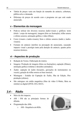 82 Rodolfo Nakamura
• Tabela de preços varia em função do tamanho do anúncio, cobertura,
público-alvo e demanda.
• Diferença de preços de acordo com o programa em que está sendo
anunciado.
v - Elementos da mensagem
• Pode-se utilizar dos diversos recursos áudio-visuais e gráficos: texto
(título / corpo da mensagem), imagem (foto ou ilustração), trilha sonora
e efeitos sonoros; animação gráfica e vídeo (filme).
• Cores (visuais e áudio-visuais); Sons e efeitos sonoros (áudio e áudio-
visuais);
• Formato do anúncio interfere na percepção do anunciante, causando
impacto visual e prestígio tanto pela duração do anúncio, quanto pelos
recursos técnicos.
vi - Aspectos de produção
• Redação de Textos. Elaboração do roteiro;
• Imagens: Produção de imagens (fotos ou ilustrações), captação (filmes),
animação gráfica (vinhetas e desenhos animados);
• Áudio: captação de áudio (locuções, gravações de instrumentos ou
vocais), geração de trilha sonora ou base musical;
• Montagem - Estúdio de Captação de Áudio, Ilha de Edição, Pós-
produção (efeitos);
• São entregues em mídia magnética (fitas de vídeo U-Matic, Beta ou
similar) ou digital (DVD, CD e DAT).
3.4 - Rádio
• Meio de alto impacto;
• AM / FM são as principais formas de
difusão.
• Programação das AMs
o AM - frequência em KHz.
 
