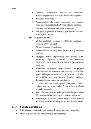 Mídia 83
Conteúdo informativo: voltada ao jornalismo,
programas populares, prestação de serviço e esportes;
Audiência localizada;
Apresentadores são muito conhecidos pelo público,
como os comunicadores Eli Correa e Paulo Barbosa;
Linguagem tradicional, coloquial e popular;
Em geral, o público é formado por pessoas de mais
idade e perfil popular.
o FMs - Frequência em MHz
Melhor qualidade (emissão a 100% de qualidade e
recepção a 98% estéreo).
Alcance regional e localizado;
Predominância de programas musicais e jornalismo
expresso;
Exceções: rádios segmentadas pelo assunto CBN
(notícias), Agência Dinheiro Vivo (mercado
financeiro), Sul América Rádio Trânsito (prestação de
serviços).
Promoções frequentes, sejam internas (do próprio
departamento de promoção do veículo) ou externas
(promovidas por anunciantes) e podem ser realizadas
no estúdio ou em outros locais, mediante
deslocamento de equipe de reportagem.
Locutores são conhecidos apenas pelo público cativo,
embora nomes como Emílio Zurita tenham ganhado
projeção nacional.
Ritmo de programação mais acelerado do que a rádio
AM, com conteúdo mais voltado ao entretenimento
Programação é variada, sendo dirigida desde público
bastante jovem até voltado para pessoas de mais idade.
3.4.1 - Função estratégica
• Indicado como meio principal ou complementar em uma campanha;
• Muito utilizado na fase de sustentação da campanha;
 