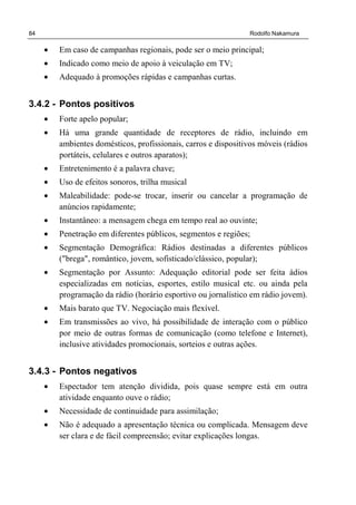 84 Rodolfo Nakamura
• Em caso de campanhas regionais, pode ser o meio principal;
• Indicado como meio de apoio à veiculação em TV;
• Adequado à promoções rápidas e campanhas curtas.
3.4.2 - Pontos positivos
• Forte apelo popular;
• Há uma grande quantidade de receptores de rádio, incluindo em
ambientes domésticos, profissionais, carros e dispositivos móveis (rádios
portáteis, celulares e outros aparatos);
• Entretenimento é a palavra chave;
• Uso de efeitos sonoros, trilha musical
• Maleabilidade: pode-se trocar, inserir ou cancelar a programação de
anúncios rapidamente;
• Instantâneo: a mensagem chega em tempo real ao ouvinte;
• Penetração em diferentes públicos, segmentos e regiões;
• Segmentação Demográfica: Rádios destinadas a diferentes públicos
("brega", romântico, jovem, sofisticado/clássico, popular);
• Segmentação por Assunto: Adequação editorial pode ser feita ádios
especializadas em notícias, esportes, estilo musical etc. ou ainda pela
programação da rádio (horário esportivo ou jornalístico em rádio jovem).
• Mais barato que TV. Negociação mais flexível.
• Em transmissões ao vivo, há possibilidade de interação com o público
por meio de outras formas de comunicação (como telefone e Internet),
inclusive atividades promocionais, sorteios e outras ações.
3.4.3 - Pontos negativos
• Espectador tem atenção dividida, pois quase sempre está em outra
atividade enquanto ouve o rádio;
• Necessidade de continuidade para assimilação;
• Não é adequado a apresentação técnica ou complicada. Mensagem deve
ser clara e de fácil compreensão; evitar explicações longas.
 