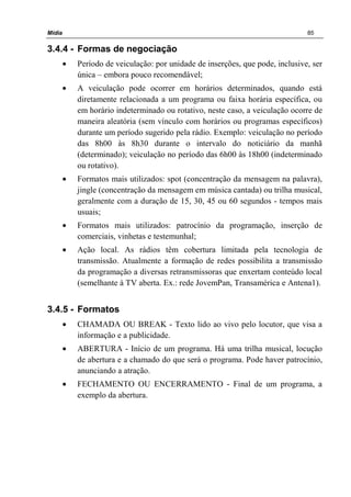 Mídia 85
3.4.4 - Formas de negociação
• Período de veiculação: por unidade de inserções, que pode, inclusive, ser
única – embora pouco recomendável;
• A veiculação pode ocorrer em horários determinados, quando está
diretamente relacionada a um programa ou faixa horária específica, ou
em horário indeterminado ou rotativo, neste caso, a veiculação ocorre de
maneira aleatória (sem vínculo com horários ou programas específicos)
durante um período sugerido pela rádio. Exemplo: veiculação no período
das 8h00 às 8h30 durante o intervalo do noticiário da manhã
(determinado); veiculação no período das 6h00 às 18h00 (indeterminado
ou rotativo).
• Formatos mais utilizados: spot (concentração da mensagem na palavra),
jingle (concentração da mensagem em música cantada) ou trilha musical,
geralmente com a duração de 15, 30, 45 ou 60 segundos - tempos mais
usuais;
• Formatos mais utilizados: patrocínio da programação, inserção de
comerciais, vinhetas e testemunhal;
• Ação local. As rádios têm cobertura limitada pela tecnologia de
transmissão. Atualmente a formação de redes possibilita a transmissão
da programação a diversas retransmissoras que enxertam conteúdo local
(semelhante à TV aberta. Ex.: rede JovemPan, Transamérica e Antena1).
3.4.5 - Formatos
• CHAMADA OU BREAK - Texto lido ao vivo pelo locutor, que visa a
informação e a publicidade.
• ABERTURA - Início de um programa. Há uma trilha musical, locução
de abertura e a chamado do que será o programa. Pode haver patrocínio,
anunciando a atração.
• FECHAMENTO OU ENCERRAMENTO - Final de um programa, a
exemplo da abertura.
 