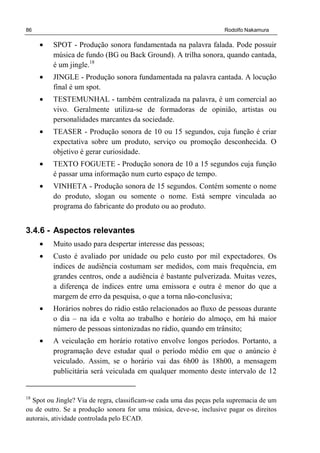 86 Rodolfo Nakamura
• SPOT - Produção sonora fundamentada na palavra falada. Pode possuir
música de fundo (BG ou Back Ground). A trilha sonora, quando cantada,
é um jingle.18
• JINGLE - Produção sonora fundamentada na palavra cantada. A locução
final é um spot.
• TESTEMUNHAL - também centralizada na palavra, é um comercial ao
vivo. Geralmente utiliza-se de formadoras de opinião, artistas ou
personalidades marcantes da sociedade.
• TEASER - Produção sonora de 10 ou 15 segundos, cuja função é criar
expectativa sobre um produto, serviço ou promoção desconhecida. O
objetivo é gerar curiosidade.
• TEXTO FOGUETE - Produção sonora de 10 a 15 segundos cuja função
é passar uma informação num curto espaço de tempo.
• VINHETA - Produção sonora de 15 segundos. Contém somente o nome
do produto, slogan ou somente o nome. Está sempre vinculada ao
programa do fabricante do produto ou ao produto.
3.4.6 - Aspectos relevantes
• Muito usado para despertar interesse das pessoas;
• Custo é avaliado por unidade ou pelo custo por mil expectadores. Os
índices de audiência costumam ser medidos, com mais frequência, em
grandes centros, onde a audiência é bastante pulverizada. Muitas vezes,
a diferença de índices entre uma emissora e outra é menor do que a
margem de erro da pesquisa, o que a torna não-conclusiva;
• Horários nobres do rádio estão relacionados ao fluxo de pessoas durante
o dia – na ida e volta ao trabalho e horário do almoço, em há maior
número de pessoas sintonizadas no rádio, quando em trânsito;
• A veiculação em horário rotativo envolve longos períodos. Portanto, a
programação deve estudar qual o período médio em que o anúncio é
veiculado. Assim, se o horário vai das 6h00 às 18h00, a mensagem
publicitária será veiculada em qualquer momento deste intervalo de 12
18
Spot ou Jingle? Via de regra, classificam-se cada uma das peças pela supremacia de um
ou de outro. Se a produção sonora for uma música, deve-se, inclusive pagar os direitos
autorais, atividade controlada pelo ECAD.
 