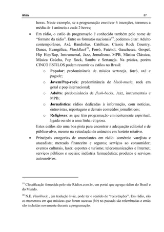 Mídia 87
horas. Neste exemplo, se a programação envolver 6 inserções, teremos a
média de 1 anúncio a cada 2 horas;
• Em rádio, o estilo da programação é conhecido também pelo nome de
“formato da rádio”. Entre os formatos nacionais19
, podemos citar: Adulto
contemporâneo, Axé, Bandinhas, Católicas, Classic Rock Country,
Dance, Evangélica, FlashBack20
, Forró, Futebol, Gauchesca, Gospel,
Hip Hop/Rap, Instrumental, Jazz, Jornalismo, MPB, Música Clássica,
Música Gaúcha, Pop Rock, Samba e Sertaneja. Na prática, porém
CINCO ESTILOS podem resumir os estilos no Brasil:
o Popular: predominância de música sertaneja, forró, axé e
pagode;
o Jovem/Pop-rock: predominância de black-music, rock em
geral e pop internacional;
o Adulta: predominância de flash-backs, Jazz, instrumentais e
MPB;
o Jornalística: rádios dedicadas à informação, com notícias,
entrevistas, reportagens e demais conteúdos jornalísticos;
o Religiosas: as que têm programação eminentemente espiritual,
ligada ou não a uma linha religiosa.
Estes estilos são uma boa pista para encontrar a adequação editorial e de
público-alvo, mesmo na veiculação de anúncios em horário rotativo.
• Principais categorias de anunciantes em rádio: comércio varejista e
atacadista; mercado financeiro e seguros; serviços ao consumidor;
eventos culturais, lazer, esportes e turismo; telecomunicações e Internet;
serviços públicos e sociais; indústria farmacêutica; produtos e serviços
automotivos.
19
Classificação fornecida pelo site Rádios.com.br, um portal que agrega rádios do Brasil e
do Mundo.
20
N.E. Flashback , em tradução livre, pode ter o sentido de “recordações”. Em rádio, são
os momentos em que músicas que foram sucesso (hit) no passado são relembradas e então
são incluídas novamente durante a programação.
 