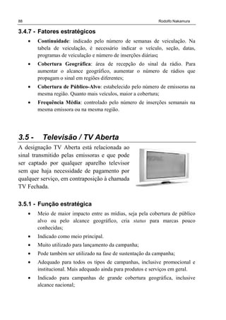 88 Rodolfo Nakamura
3.4.7 - Fatores estratégicos
• Continuidade: indicado pelo número de semanas de veiculação. Na
tabela de veiculação, é necessário indicar o veículo, seção, datas,
programas de veiculação e número de inserções diárias;
• Cobertura Geográfica: área de recepção do sinal da rádio. Para
aumentar o alcance geográfico, aumentar o número de rádios que
propagam o sinal em regiões diferentes;
• Cobertura de Público-Alvo: estabelecido pelo número de emissoras na
mesma região. Quanto mais veículos, maior a cobertura;
• Frequência Média: controlado pelo número de inserções semanais na
mesma emissora ou na mesma região.
3.5 - Televisão / TV Aberta
A designação TV Aberta está relacionada ao
sinal transmitido pelas emissoras e que pode
ser captado por qualquer aparelho televisor
sem que haja necessidade de pagamento por
qualquer serviço, em contraposição à chamada
TV Fechada.
3.5.1 - Função estratégica
• Meio de maior impacto entre as mídias, seja pela cobertura de público
alvo ou pelo alcance geográfico, cria status para marcas pouco
conhecidas;
• Indicado como meio principal.
• Muito utilizado para lançamento da campanha;
• Pode também ser utilizado na fase de sustentação da campanha;
• Adequado para todos os tipos de campanhas, inclusive promocional e
institucional. Mais adequado ainda para produtos e serviços em geral.
• Indicado para campanhas de grande cobertura geográfica, inclusive
alcance nacional;
 