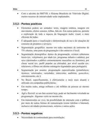 Mídia 89
• Com o advento do SBTVD, o Sistema Brasileiro de Televisão Digital,
muitos recursos de interatividade serão implantados.
3.5.2 - Pontos positivos
• Elementos podem ser somados: texto, imagem estática, imagem em
movimento, efeitos sonoros, trilhas, fala etc. Em outras palavras, permite
a exploração de toda a riqueza da linguagem áudio visual, a mais
eficiente de todas;
• É adequado para a visualização e demonstração de uso e de situações de
consumo de produtos e serviços;
• Segmentação geográfica: mesmo em redes nacionais de emissoras de
TVs abertas, uma parte da programação e dos anúncios é local;
• Segmentação demográfica: dentro da programação, existem coberturas
locais (ex.: telejornais), por idade (ex. programas infantis e adultos), por
sexo (destinados a público eminentemente masculino ou feminino), por
classe social (ex. perfil popular ou elitizado), por nível escolar (ex.
telecursos, e filmes em idioma estrangeiro legendados para português);
• Segmentação por assunto: programação especializadas (jornalísticos;
técnicos; setorizados; variedades; entrevistas; auditório, gameshow,
entretenimento, etc.);
• No Brasil, especificamente, é efetivamente o meio mais atuante e
utilizado em campanhas publicitárias;
• Em muitas redes, atinge milhares e até milhões de pessoas ao mesmo
tempo;
• Ágil e flexível: se um fato ocorrer hoje, pode ser facilmente veiculado na
programação. Algumas vezes no mesmo dia.
• Em transmissões ao vivo, há possibilidade de interação com o público
por meio de outras formas de comunicação (como telefone e Internet),
inclusive atividades promocionais, sorteios e outras ações.
3.5.3 - Pontos negativos
• Necessidade de continuidade para assimilação;
 