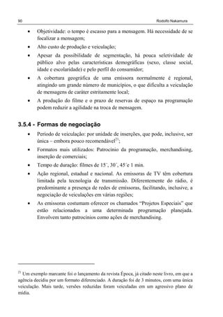 90 Rodolfo Nakamura
• Objetividade: o tempo é escasso para a mensagem. Há necessidade de se
focalizar a mensagem;
• Alto custo de produção e veiculação;
• Apesar da possibilidade de segmentação, há pouca seletividade de
público alvo pelas características demográficas (sexo, classe social,
idade e escolaridade) e pelo perfil do consumidor;
• A cobertura geográfica de uma emissora normalmente é regional,
atingindo um grande número de municípios, o que dificulta a veiculação
de mensagens de caráter estritamente local;
• A produção do filme e o prazo de reservas de espaço na programação
podem reduzir a agilidade na troca de mensagem.
3.5.4 - Formas de negociação
• Período de veiculação: por unidade de inserções, que pode, inclusive, ser
única – embora pouco recomendável21
;
• Formatos mais utilizados: Patrocínio da programação, merchandising,
inserção de comerciais;
• Tempo de duração: filmes de 15´, 30´, 45´e 1 min.
• Ação regional, estadual e nacional. As emissoras de TV têm cobertura
limitada pela tecnologia de transmissão. Diferentemente do rádio, é
predominante a presença de redes de emissoras, facilitando, inclusive, a
negociação de veiculações em várias regiões;
• As emissoras costumam oferecer os chamados “Projetos Especiais” que
estão relacionados a uma determinada programação planejada.
Envolvem tanto patrocínios como ações de merchandising.
21
Um exemplo marcante foi o lançamento da revista Época, já citado neste livro, em que a
agência decidiu por um formato diferenciado. A duração foi de 3 minutos, com uma única
veiculação. Mais tarde, versões reduzidas foram veiculadas em um agressivo plano de
mídia.
 