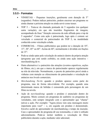 Mídia 91
3.5.5 - Formatos
• VINHETAS – Pequenas inserções, geralmente com duração de 5”
(segundos). Podem indicar patrocínio, podem encerrar um programa ou
ainda chamar a próxima atração ou ainda servir como teaser.
• TOP 5 – Trata-se da chamada pontuada de 5 segundos (ou qualquer
outra variação), em que são inseridos fragmentos de imagem,
acompanhado da frase “Atenção emissoras da rede afiliada para o top de
5 segundos”. Como esta ação é patrocinada, logo após é comum ser
veiculado o comercial do patrocinador do TOP 5, na modalidade
conhecida como veiculação colada.
• COMERCIAL – Filmes publicitários que podem ter a duração de 10”,
15”, 30”, 45” ou 60”. Acima de 60”, normalmente é dividido em frações
de 15”.
• Pode-se ainda optar pela veiculação do anúncio dentro da própria atração
(programa que está sendo exibido), ou ainda uma ação interativa –
merchandising de tv.
• Outra alternativa é o patrocínio das atrações (eventos esportivos, seções
de filmes, etc.), em que a marca do patrocinador aparece regularmente
na tela da televisão. Normalmente, o pacote de patrocínio prevê ainda a
vinhetas com menção ao oferecimento do patrocinador e veiculação de
anúncios nos breaks comerciais;
• Merchandising Tie-In: quando o produto aparece como parte do
programa, mas de forma não-evidente. Por exemplo, quando uma
determinada marca de bebidas é consumida pela personagem de um
filme ou novela.
• Ação de merchandising: quando o produto é anunciado dentro do
programa. Muito comum em programas de auditório ou programas de
variedades, está sempre integrado com o apresentador que “chama”
(ativa) a ação. Por exemplo: “Agora fulano tem uma mensagem muito
importante para você” – e, em seguida um produto é demonstrado.
Envolve cachê do apresentador do merchandising e tempo da inserção.
Caso o apresentador do programa dê seu testemunho, o valor é cobrado
adicionalmente. Pode-se incluir também a veiculação de filme
publicitário durante a ação, mediante valor adicional;
 