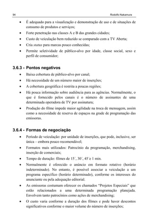 94 Rodolfo Nakamura
• É adequado para a visualização e demonstração de uso e de situações de
consumo de produtos e serviços;
• Forte penetração nas classes A e B das grandes cidades;
• Custo de veiculação bem reduzido se comparado com a TV Aberta;
• Cria status para marcas pouco conhecidas;
• Permite seletividade de público-alvo por idade, classe social, sexo e
perfil de consumidor;
3.6.3 - Pontos negativos
• Baixa cobertura de público-alvo por canal;
• Há necessidade de um número maior de inserções;
• A cobertura geográfica é restrita a poucas regiões;
• Há pouca informação sobre audiência para as agências. Normalmente, o
que é fornecido pelos canais é o número de assinantes de uma
determinada operadora de TV por assinatura;
• Produção do filme impede maior agilidade na troca de mensagem, assim
como a necessidade de reserva de espaços na grade de programação das
emissoras.
3.6.4 - Formas de negociação
• Período de veiculação: por unidade de inserções, que pode, inclusive, ser
única – embora pouco recomendável;
• Formatos mais utilizados: Patrocínio da programação, merchandising,
inserção de comerciais;
• Tempo de duração: filmes de 15´, 30´, 45´e 1 min.
• Normalmente é oferecido o anúncio em formato rotativo (horário
indeterminado). No entanto, é possível associar a veiculação a um
programa específico (horário determinado), conforme os interesses do
anunciante ou pela adequação editorial.
• As emissoras costumam oferecer os chamados “Projetos Especiais” que
estão relacionados a uma determinada programação planejada.
Envolvem tanto patrocínios como ações de merchandising;
• O custo varia conforme a duração dos filmes e pode haver descontos
significativos conforme o maior volume do número de inserções;
 