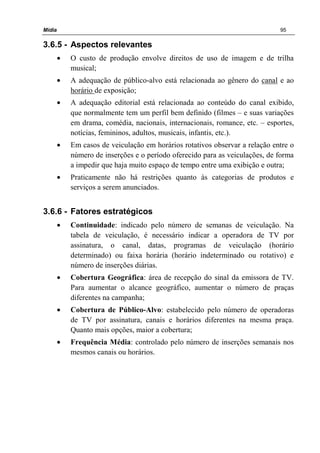 Mídia 95
3.6.5 - Aspectos relevantes
• O custo de produção envolve direitos de uso de imagem e de trilha
musical;
• A adequação de público-alvo está relacionada ao gênero do canal e ao
horário de exposição;
• A adequação editorial está relacionada ao conteúdo do canal exibido,
que normalmente tem um perfil bem definido (filmes – e suas variações
em drama, comédia, nacionais, internacionais, romance, etc. – esportes,
notícias, femininos, adultos, musicais, infantis, etc.).
• Em casos de veiculação em horários rotativos observar a relação entre o
número de inserções e o período oferecido para as veiculações, de forma
a impedir que haja muito espaço de tempo entre uma exibição e outra;
• Praticamente não há restrições quanto às categorias de produtos e
serviços a serem anunciados.
3.6.6 - Fatores estratégicos
• Continuidade: indicado pelo número de semanas de veiculação. Na
tabela de veiculação, é necessário indicar a operadora de TV por
assinatura, o canal, datas, programas de veiculação (horário
determinado) ou faixa horária (horário indeterminado ou rotativo) e
número de inserções diárias.
• Cobertura Geográfica: área de recepção do sinal da emissora de TV.
Para aumentar o alcance geográfico, aumentar o número de praças
diferentes na campanha;
• Cobertura de Público-Alvo: estabelecido pelo número de operadoras
de TV por assinatura, canais e horários diferentes na mesma praça.
Quanto mais opções, maior a cobertura;
• Frequência Média: controlado pelo número de inserções semanais nos
mesmos canais ou horários.
 