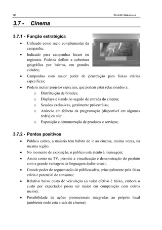 96 Rodolfo Nakamura
3.7 - Cinema
3.7.1 - Função estratégica
• Utilizado como meio complementar da
campanha;
• Indicado para campanhas locais ou
regionais. Pode-se definir a cobertura
geográfica por bairros, em grandes
cidades;
• Campanhas com maior poder de penetração para faixas etárias
específicas;
• Podem incluir projetos especiais, que podem estar relacionados a:
o Distribuição de brindes;
o Displays e stands no saguão de entrada do cinema;
o Sessões exclusivas, geralmente pré-estréias;
o Anúncio em folheto da programação (disponível em algumas
redes) ou site;
o Exposição e demonstração de produtos e serviços;
3.7.2 - Pontos positivos
• Público cativo, a maioria têm hábito de ir ao cinema, muitas vezes, na
mesma região.
• No momento de exposição, o público está atento à mensagem;
• Assim como na TV, permite a visualização e demonstração do produto
com a grande vantagem da linguagem áudio-visual;
• Grande poder de segmentação de público-alvo, principalmente pela faixa
etária e potencial de consumo;
• Relativo baixo custo de veiculação (o valor efetivo é baixo, embora o
custo por expectador possa ser maior em comparação com outros
meios);
• Possibilidade de ações promocionais integradas ao próprio local
(ambiente onde está a sala de cinema).
 