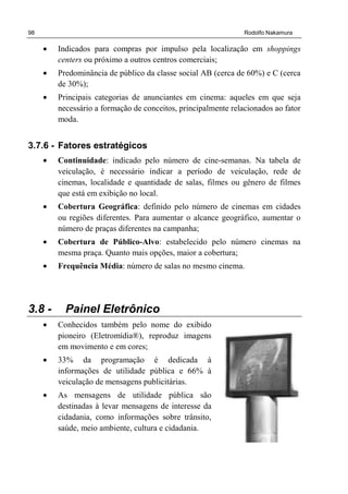 98 Rodolfo Nakamura
• Indicados para compras por impulso pela localização em shoppings
centers ou próximo a outros centros comerciais;
• Predominância de público da classe social AB (cerca de 60%) e C (cerca
de 30%);
• Principais categorias de anunciantes em cinema: aqueles em que seja
necessário a formação de conceitos, principalmente relacionados ao fator
moda.
3.7.6 - Fatores estratégicos
• Continuidade: indicado pelo número de cine-semanas. Na tabela de
veiculação, é necessário indicar a período de veiculação, rede de
cinemas, localidade e quantidade de salas, filmes ou gênero de filmes
que está em exibição no local.
• Cobertura Geográfica: definido pelo número de cinemas em cidades
ou regiões diferentes. Para aumentar o alcance geográfico, aumentar o
número de praças diferentes na campanha;
• Cobertura de Público-Alvo: estabelecido pelo número cinemas na
mesma praça. Quanto mais opções, maior a cobertura;
• Frequência Média: número de salas no mesmo cinema.
3.8 - Painel Eletrônico
• Conhecidos também pelo nome do exibido
pioneiro (Eletromídia®), reproduz imagens
em movimento e em cores;
• 33% da programação é dedicada à
informações de utilidade pública e 66% à
veiculação de mensagens publicitárias.
• As mensagens de utilidade pública são
destinadas à levar mensagens de interesse da
cidadania, como informações sobre trânsito,
saúde, meio ambiente, cultura e cidadania.
 