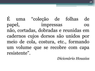 18




É uma “coleção de folhas de
papel,          impressas           ou
não, cortadas, dobradas e reunidas em
cadernos cujos dorsos são unidos por
meio de cola, costura, etc., formando
um volume que se recobre com capa
resistente”.
                       Dicionário Houaiss
 