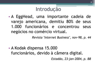 2


              Introdução
• A EggHead, uma importante cadeia de
  varejo americana, demitiu 80% de seus
  1.000 funcionários e concentrou seus
  negócios no comércio virtual.
            Revista "Internet Business", nov-98, p. 44


• A Kodak dispensa 15.000
  funcionários, devido à câmera digital.
                         Estadão, 23-jan-2004, p. B8
 