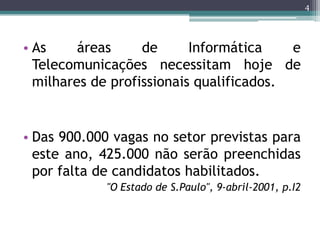 4




• As     áreas     de      Informática    e
  Telecomunicações necessitam hoje de
  milhares de profissionais qualificados.


• Das 900.000 vagas no setor previstas para
  este ano, 425.000 não serão preenchidas
  por falta de candidatos habilitados.
            "O Estado de S.Paulo", 9-abril-2001, p.I2
 